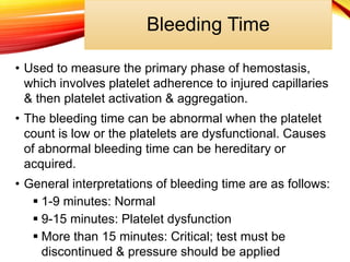 Bleeding Time
• Used to measure the primary phase of hemostasis,
which involves platelet adherence to injured capillaries
& then platelet activation & aggregation.
• The bleeding time can be abnormal when the platelet
count is low or the platelets are dysfunctional. Causes
of abnormal bleeding time can be hereditary or
acquired.
• General interpretations of bleeding time are as follows:
 1-9 minutes: Normal
 9-15 minutes: Platelet dysfunction
 More than 15 minutes: Critical; test must be
discontinued & pressure should be applied
 