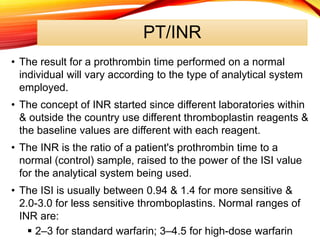 PT/INR
• The result for a prothrombin time performed on a normal
individual will vary according to the type of analytical system
employed.
• The concept of INR started since different laboratories within
& outside the country use different thromboplastin reagents &
the baseline values are different with each reagent.
• The INR is the ratio of a patient's prothrombin time to a
normal (control) sample, raised to the power of the ISI value
for the analytical system being used.
• The ISI is usually between 0.94 & 1.4 for more sensitive &
2.0-3.0 for less sensitive thromboplastins. Normal ranges of
INR are:
 2–3 for standard warfarin; 3–4.5 for high-dose warfarin
 