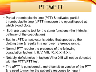 PTT/aPTT
• Partial thromboplastin time (PTT) & activated partial
thromboplastin time (aPTT) measure the overall speed at
which blood clots.
• Both are used to test for the same functions (the intrinsic
pathway of the coagulation)
• But, in aPTT, an activator is added that speeds up the
clotting time & results in a narrower reference range.
• Normal PTT require the presence of the following
coagulation factors: I, II, V, VIII, IX, X, XI & XII.
• Notably, deficiencies in factors VII or XIII will not be detected
with the PTT/aPTT test.
• The aPTT is considered a more sensitive version of the PTT
& is used to monitor the patient’s response to heparin
 