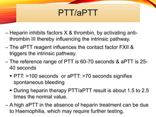 PTT/aPTT
– Heparin inhibits factors X & thrombin, by activating anti-
thrombin III thereby influencing the intrinsic pathway.
– The aPTT reagent influences the contact factor FXII &
triggers the intrinsic pathway.
– The reference range of PTT is 60-70 seconds & aPTT is 25-
40 seconds
 PTT: >100 seconds or aPTT: >70 seconds signifies
spontaneous bleeding
 During heparin therapy PTT/aPTT result is about 1.5 to 2.5
times the normal value.
– A high aPTT in the absence of heparin treatment can be due
to Haemophilia, which may require further testing.
 