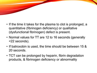 • If the time it takes for the plasma to clot is prolonged, a
quantitative (fibrinogen deficiency) or qualitative
(dysfunctional fibrinogen) defect is present.
• Normal values for TT are 12 to 16 seconds (generally
<22 seconds).
• If batroxobin is used, the time should be between 15 &
20 seconds.
• TCT can be prolonged by heparin, fibrin degradation
products, & fibrinogen deficiency or abnormality
 