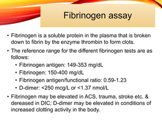 Fibrinogen assay
• Fibrinogen is a soluble protein in the plasma that is broken
down to fibrin by the enzyme thrombin to form clots.
• The reference range for the different fibrinogen tests are as
follows:
• Fibrinogen antigen: 149-353 mg/dL
• Fibrinogen: 150-400 mg/dL
• Fibrinogen antigen/functional ratio: 0.59-1.23
• D-dimer: <250 mcg/L or <1.37 nmol/L
• Fibrinogen may be elevated in ACS, trauma, stroke etc. &
dereased in DIC; D-dimer may be elevated in conditions of
increased clotting activity in the body.
 