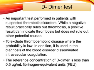 D- Dimer test
• An important test performed in patients with
suspected thrombotic disorders. While a negative
result practically rules out thrombosis, a positive
result can indicate thrombosis but does not rule out
other potential causes.
• To exclude thromboembolic disease where the
probability is low. In addition, it is used in the
diagnosis of the blood disorder disseminated
intravascular coagulation.
• The reference concentration of D-dimer is less than
0.5 µg/mL fibrinogen-equivalent units (FEU)
 
