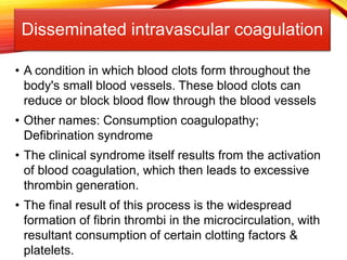 Disseminated intravascular coagulation
• A condition in which blood clots form throughout the
body's small blood vessels. These blood clots can
reduce or block blood flow through the blood vessels
• Other names: Consumption coagulopathy;
Defibrination syndrome
• The clinical syndrome itself results from the activation
of blood coagulation, which then leads to excessive
thrombin generation.
• The final result of this process is the widespread
formation of fibrin thrombi in the microcirculation, with
resultant consumption of certain clotting factors &
platelets.
 