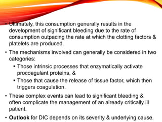 • Ultimately, this consumption generally results in the
development of significant bleeding due to the rate of
consumption outpacing the rate at which the clotting factors &
platelets are produced.
• The mechanisms involved can generally be considered in two
categories:
 Those intrinsic processes that enzymatically activate
procoagulant proteins, &
 Those that cause the release of tissue factor, which then
triggers coagulation.
• These complex events can lead to significant bleeding &
often complicate the management of an already critically ill
patient.
• Outlook for DIC depends on its severity & underlying cause.
 