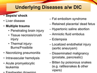 Underlying Diseases a/w DIC
• Sepsis/ shock
• Liver disease
• Multiple trauma
• Penetrating brain injury
• Tissue necrosis/crush
injury
• Thermal injury-
Burns/Frostbite
• Necrotizing pneumonitis
• Intravascular hemolysis
• Acute promyelocytic
leukemia
– Fat embolism syndrome
– Retained placenta/ dead fetus
– Hypertonic saline abortion
– Amniotic fluid embolus
– Eclampsia
– Localized endothelial injury
(aortic aneurysm)
– Disseminated malignancy
(prostate, pancreatic)
– Bitten by poisonous snakes
(e.g. rattlesnakes & other
vipers)
 