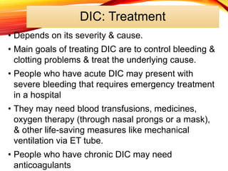 DIC: Treatment
• Depends on its severity & cause.
• Main goals of treating DIC are to control bleeding &
clotting problems & treat the underlying cause.
• People who have acute DIC may present with
severe bleeding that requires emergency treatment
in a hospital
• They may need blood transfusions, medicines,
oxygen therapy (through nasal prongs or a mask),
& other life-saving measures like mechanical
ventilation via ET tube.
• People who have chronic DIC may need
anticoagulants
 