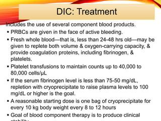 DIC: Treatment
Includes the use of several component blood products.
 PRBCs are given in the face of active bleeding.
 Fresh whole blood—that is, less than 24-48 hrs old—may be
given to replete both volume & oxygen-carrying capacity, &
provide coagulation proteins, including fibrinogen, &
platelets.
 Platelet transfusions to maintain counts up to 40,000 to
80,000 cells/μL
 If the serum fibrinogen level is less than 75-50 mg/dL,
repletion with cryoprecipitate to raise plasma levels to 100
mg/dL or higher is the goal.
 A reasonable starting dose is one bag of cryoprecipitate for
every 10 kg body weight every 8 to 12 hours
 Goal of blood component therapy is to produce clinical
 