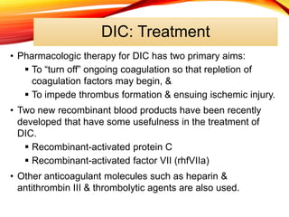 DIC: Treatment
• Pharmacologic therapy for DIC has two primary aims:
 To “turn off” ongoing coagulation so that repletion of
coagulation factors may begin, &
 To impede thrombus formation & ensuing ischemic injury.
• Two new recombinant blood products have been recently
developed that have some usefulness in the treatment of
DIC.
 Recombinant-activated protein C
 Recombinant-activated factor VII (rhfVIIa)
• Other anticoagulant molecules such as heparin &
antithrombin III & thrombolytic agents are also used.
 