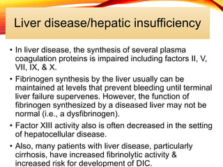 Liver disease/hepatic insufficiency
• In liver disease, the synthesis of several plasma
coagulation proteins is impaired including factors II, V,
VII, IX, & X.
• Fibrinogen synthesis by the liver usually can be
maintained at levels that prevent bleeding until terminal
liver failure supervenes. However, the function of
fibrinogen synthesized by a diseased liver may not be
normal (i.e., a dysfibrinogen).
• Factor XIII activity also is often decreased in the setting
of hepatocellular disease.
• Also, many patients with liver disease, particularly
cirrhosis, have increased fibrinolytic activity &
increased risk for development of DIC.
 