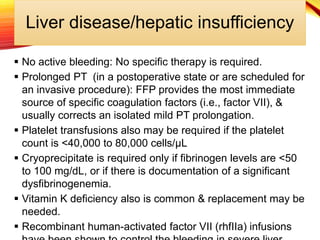 Liver disease/hepatic insufficiency
 No active bleeding: No specific therapy is required.
 Prolonged PT (in a postoperative state or are scheduled for
an invasive procedure): FFP provides the most immediate
source of specific coagulation factors (i.e., factor VII), &
usually corrects an isolated mild PT prolongation.
 Platelet transfusions also may be required if the platelet
count is <40,000 to 80,000 cells/μL
 Cryoprecipitate is required only if fibrinogen levels are <50
to 100 mg/dL, or if there is documentation of a significant
dysfibrinogenemia.
 Vitamin K deficiency also is common & replacement may be
needed.
 Recombinant human-activated factor VII (rhfIIa) infusions
 