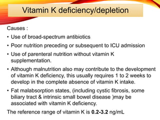 Vitamin K deficiency/depletion
Causes :
• Use of broad-spectrum antibiotics
• Poor nutrition preceding or subsequent to ICU admission
• Use of parenteral nutrition without vitamin K
supplementation.
• Although malnutrition also may contribute to the development
of vitamin K deficiency, this usually requires 1 to 2 weeks to
develop in the complete absence of vitamin K intake.
• Fat malabsorption states, (including cystic fibrosis, some
biliary tract & intrinsic small bowel disease )may be
associated with vitamin K deficiency.
The reference range of vitamin K is 0.2-3.2 ng/mL
 