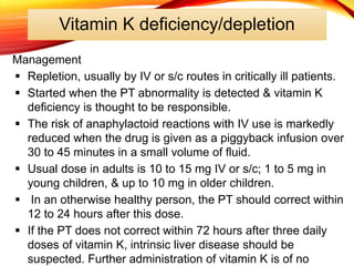 Vitamin K deficiency/depletion
Management
 Repletion, usually by IV or s/c routes in critically ill patients.
 Started when the PT abnormality is detected & vitamin K
deficiency is thought to be responsible.
 The risk of anaphylactoid reactions with IV use is markedly
reduced when the drug is given as a piggyback infusion over
30 to 45 minutes in a small volume of fluid.
 Usual dose in adults is 10 to 15 mg IV or s/c; 1 to 5 mg in
young children, & up to 10 mg in older children.
 In an otherwise healthy person, the PT should correct within
12 to 24 hours after this dose.
 If the PT does not correct within 72 hours after three daily
doses of vitamin K, intrinsic liver disease should be
suspected. Further administration of vitamin K is of no
 