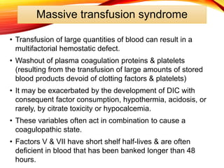 Massive transfusion syndrome
• Transfusion of large quantities of blood can result in a
multifactorial hemostatic defect.
• Washout of plasma coagulation proteins & platelets
(resulting from the transfusion of large amounts of stored
blood products devoid of clotting factors & platelets)
• It may be exacerbated by the development of DIC with
consequent factor consumption, hypothermia, acidosis, or
rarely, by citrate toxicity or hypocalcemia.
• These variables often act in combination to cause a
coagulopathic state.
• Factors V & VII have short shelf half-lives & are often
deficient in blood that has been banked longer than 48
hours.
 