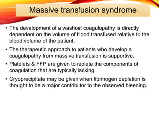 Massive transfusion syndrome
• The development of a washout coagulopathy is directly
dependent on the volume of blood transfused relative to the
blood volume of the patient.
• The therapeutic approach to patients who develop a
coagulopathy from massive transfusion is supportive.
• Platelets & FFP are given to replete the components of
coagulation that are typically lacking.
• Cryoprecipitate may be given when fibrinogen depletion is
thought to be a major contributor to the observed bleeding.
 