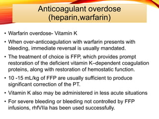 Anticoagulant overdose
(heparin,warfarin)
• Warfarin overdose- Vitamin K
• When over-anticoagulation with warfarin presents with
bleeding, immediate reversal is usually mandated.
• The treatment of choice is FFP, which provides prompt
restoration of the deficient vitamin K–dependent coagulation
proteins, along with restoration of hemostatic function.
• 10 -15 mL/kg of FFP are usually sufficient to produce
significant correction of the PT.
• Vitamin K also may be administered in less acute situations
• For severe bleeding or bleeding not controlled by FFP
infusions, rhfVIIa has been used successfully.
 