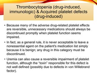 Thrombocytopenia (drug-induced,
immunologic) & Acquired platelet defects
(drug-induced)
• Because many of the adverse drug-related platelet effects
are reversible, unnecessary medications should always be
discontinued promptly when platelet function seems
impaired.
• In fact, as a general rule, it is never acceptable to leave a
nonessential agent on the patient's medication list simply
because it is benign; any drug in this category must be
discontinued.
• Uremia can also cause a reversible impairment of platelet
function, although the “toxin” responsible for this defect is
not well defined (possibly due to defects in von Willebrand
factor).
 