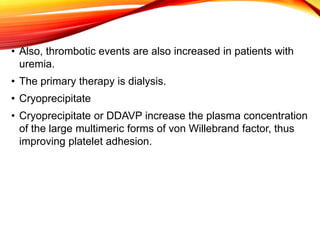 • Also, thrombotic events are also increased in patients with
uremia.
• The primary therapy is dialysis.
• Cryoprecipitate
• Cryoprecipitate or DDAVP increase the plasma concentration
of the large multimeric forms of von Willebrand factor, thus
improving platelet adhesion.
 