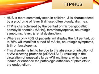 TTP/HUS
• HUS is more commonly seen in children, & is characterized
by a prodrome of fever & diffuse, often bloody, diarrhea.
• TTP is characterized by the pentad of microangiopathic
hemolytic anemia (MAHA), thrombocytopenia, neurologic
symptoms, fever, & renal dysfunction.
• Whereas only 40% of patients will display the full pentad, up
to 75% will manifest a triad of MAHA, neurologic symptoms,
& thrombocytopenia.
• This disorder is felt to be due to the absence or inhibition of
a vWf cleaving protease (ADAMTS13), resulting in the
circulation of unusually large vWf multimers, which can
induce or enhance the pathologic adhesion of platelets to
the endothelium.
 
