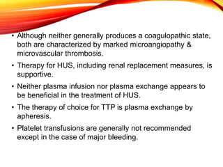 • Although neither generally produces a coagulopathic state,
both are characterized by marked microangiopathy &
microvascular thrombosis.
• Therapy for HUS, including renal replacement measures, is
supportive.
• Neither plasma infusion nor plasma exchange appears to
be beneficial in the treatment of HUS.
• The therapy of choice for TTP is plasma exchange by
apheresis.
• Platelet transfusions are generally not recommended
except in the case of major bleeding.
 