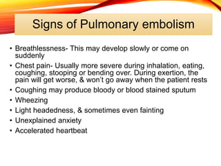 Signs of Pulmonary embolism
• Breathlessness- This may develop slowly or come on
suddenly
• Chest pain- Usually more severe during inhalation, eating,
coughing, stooping or bending over. During exertion, the
pain will get worse, & won’t go away when the patient rests
• Coughing may produce bloody or blood stained sputum
• Wheezing
• Light headedness, & sometimes even fainting
• Unexplained anxiety
• Accelerated heartbeat
 