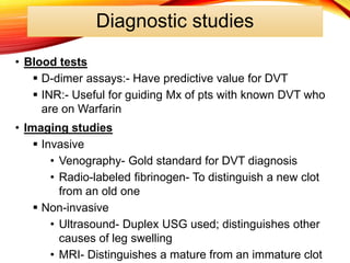 Diagnostic studies
• Blood tests
 D-dimer assays:- Have predictive value for DVT
 INR:- Useful for guiding Mx of pts with known DVT who
are on Warfarin
• Imaging studies
 Invasive
• Venography- Gold standard for DVT diagnosis
• Radio-labeled fibrinogen- To distinguish a new clot
from an old one
 Non-invasive
• Ultrasound- Duplex USG used; distinguishes other
causes of leg swelling
• MRI- Distinguishes a mature from an immature clot
 