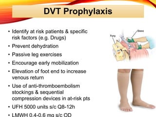 DVT Prophylaxis
• Identify at risk patients & specific
risk factors (e.g. Drugs)
• Prevent dehydration
• Passive leg exercises
• Encourage early mobilization
• Elevation of foot end to increase
venous return
• Use of anti-thromboembolism
stockings & sequential
compression devices in at-risk pts
• UFH 5000 units s/c Q8-12h
• LMWH 0.4-0.6 mg s/c OD
 