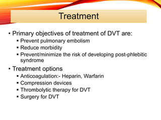 Treatment
• Primary objectives of treatment of DVT are:
 Prevent pulmonary embolism
 Reduce morbidity
 Prevent/minimize the risk of developing post-phlebitic
syndrome
• Treatment options
 Anticoagulation:- Heparin, Warfarin
 Compression devices
 Thrombolytic therapy for DVT
 Surgery for DVT
 