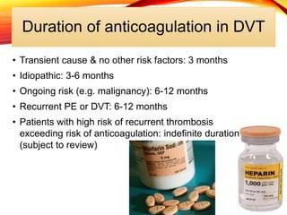 Duration of anticoagulation in DVT
• Transient cause & no other risk factors: 3 months
• Idiopathic: 3-6 months
• Ongoing risk (e.g. malignancy): 6-12 months
• Recurrent PE or DVT: 6-12 months
• Patients with high risk of recurrent thrombosis
exceeding risk of anticoagulation: indefinite duration
(subject to review)
 
