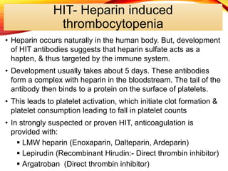 HIT- Heparin induced
thrombocytopenia
• Heparin occurs naturally in the human body. But, development
of HIT antibodies suggests that heparin sulfate acts as a
hapten, & thus targeted by the immune system.
• Development usually takes about 5 days. These antibodies
form a complex with heparin in the bloodstream. The tail of the
antibody then binds to a protein on the surface of platelets.
• This leads to platelet activation, which initiate clot formation &
platelet consumption leading to fall in platelet counts
• In strongly suspected or proven HIT, anticoagulation is
provided with:
 LMW heparin (Enoxaparin, Dalteparin, Ardeparin)
 Lepirudin (Recombinant Hirudin:- Direct thrombin inhibitor)
 Argatroban (Direct thrombin inhibitor)
 