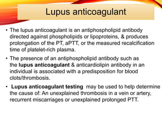 Lupus anticoagulant
• The lupus anticoagulant is an antiphospholipid antibody
directed against phospholipids or lipoproteins, & produces
prolongation of the PT, aPTT, or the measured recalcification
time of platelet-rich plasma.
• The presence of an antiphospholipid antibody such as
the lupus anticoagulant & anticardiolipin antibody in an
individual is associated with a predisposition for blood
clots/thrombosis.
• Lupus anticoagulant testing may be used to help determine
the cause of: An unexplained thrombosis in a vein or artery,
recurrent miscarriages or unexplained prolonged PTT.
 