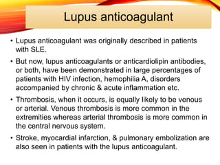 Lupus anticoagulant
• Lupus anticoagulant was originally described in patients
with SLE.
• But now, lupus anticoagulants or anticardiolipin antibodies,
or both, have been demonstrated in large percentages of
patients with HIV infection, hemophilia A, disorders
accompanied by chronic & acute inflammation etc.
• Thrombosis, when it occurs, is equally likely to be venous
or arterial. Venous thrombosis is more common in the
extremities whereas arterial thrombosis is more common in
the central nervous system.
• Stroke, myocardial infarction, & pulmonary embolization are
also seen in patients with the lupus anticoagulant.
 