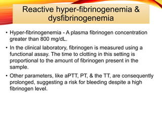 Reactive hyper-fibrinogenemia &
dysfibrinogenemia
• Hyper-fibrinogenemia - A plasma fibrinogen concentration
greater than 800 mg/dL.
• In the clinical laboratory, fibrinogen is measured using a
functional assay. The time to clotting in this setting is
proportional to the amount of fibrinogen present in the
sample.
• Other parameters, like aPTT, PT, & the TT, are consequently
prolonged, suggesting a risk for bleeding despite a high
fibrinogen level.
 