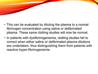 • This can be evaluated by diluting the plasma to a normal
fibrinogen concentration using saline or defibrinated
plasma. These same clotting studies will now be normal.
• In patients with dysfibrinogenemia, clotting studies fail to
correct when either saline or defibrinated plasma dilutions
are undertaken, thus distinguishing them from patients with
reactive hyper-fibrinogenemia
 