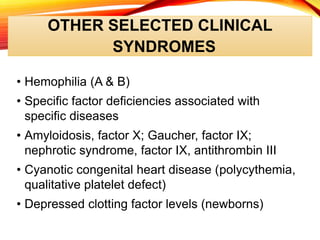 OTHER SELECTED CLINICAL
SYNDROMES
• Hemophilia (A & B)
• Specific factor deficiencies associated with
specific diseases
• Amyloidosis, factor X; Gaucher, factor IX;
nephrotic syndrome, factor IX, antithrombin III
• Cyanotic congenital heart disease (polycythemia,
qualitative platelet defect)
• Depressed clotting factor levels (newborns)
 