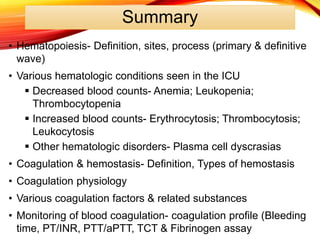 Summary
• Hematopoiesis- Definition, sites, process (primary & definitive
wave)
• Various hematologic conditions seen in the ICU
 Decreased blood counts- Anemia; Leukopenia;
Thrombocytopenia
 Increased blood counts- Erythrocytosis; Thrombocytosis;
Leukocytosis
 Other hematologic disorders- Plasma cell dyscrasias
• Coagulation & hemostasis- Definition, Types of hemostasis
• Coagulation physiology
• Various coagulation factors & related substances
• Monitoring of blood coagulation- coagulation profile (Bleeding
time, PT/INR, PTT/aPTT, TCT & Fibrinogen assay
 