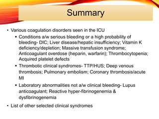Summary
• Various coagulation disorders seen in the ICU
 Conditions a/w serious bleeding or a high probability of
bleeding- DIC; Liver disease/hepatic insufficiency; Vitamin K
deficiency/depletion; Massive transfusion syndrome;
Anticoagulant overdose (heparin, warfarin); Thrombocytopenia;
Acquired platelet defects
 Thrombotic clinical syndromes- TTP/HUS; Deep venous
thrombosis; Pulmonary embolism; Coronary thrombosis/acute
MI
 Laboratory abnormalities not a/w clinical bleeding- Lupus
anticoagulant; Reactive hyper-fibrinogenemia &
dysfibrinogenemia
• List of other selected clinical syndromes
 