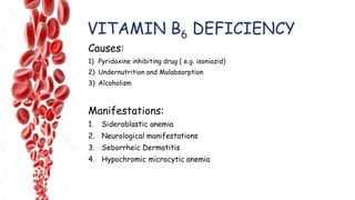 VITAMIN B6 DEFICIENCY
Causes:
1) Pyridoxine inhibiting drug ( e.g. isoniazid)
2) Undernutrition and Malabsorption
3) Alcoholism
Manifestations:
1. Sideroblastic anemia
2. Neurological manifestations
3. Seborrheic Dermatitis
4. Hypochromic microcytic anemia
 