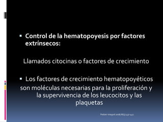  Control de la hematopoyesis por factores
extrínsecos:
Llamados citocinas o factores de crecimiento
 Los factores de crecimiento hematopoyéticos
son moléculas necesarias para la proliferación y
la supervivencia de los leucocitos y las
plaquetas
Pediatr Integral 2008;XII(5):437-442.
 