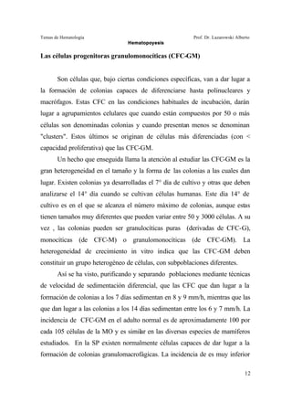 Temas de Hematología Prof. Dr. Lazarowski Alberto
Hematopoyesis
12
Las células progenitoras granulomonocíticas (CFC-GM)
Son células que, bajo ciertas condiciones específicas, van a dar lugar a
la formación de colonias capaces de diferenciarse hasta polinucleares y
macrófagos. Estas CFC en las condiciones habituales de incubación, darán
lugar a agrupamientos celulares que cuando están compuestos por 50 o más
células son denominadas colonias y cuando presentan menos se denominan
"clusters". Estos últimos se originan de células más diferenciadas (con <
capacidad proliferativa) que las CFC-GM.
Un hecho que enseguida llama la atención al estudiar las CFC-GM es la
gran heterogeneidad en el tamaño y la forma de las colonias a las cuales dan
lugar. Existen colonias ya desarrolladas el 7° día de cultivo y otras que deben
analizarse el 14° día cuando se cultivan células humanas. Este día 14° de
cultivo es en el que se alcanza el número máximo de colonias, aunque estas
tienen tamaños muy diferentes que pueden variar entre 50 y 3000 células. A su
vez , las colonias pueden ser granulocíticas puras (derivadas de CFC-G),
monocíticas (de CFC-M) o granulomonocíticas (de CFC-GM). La
heterogeneidad de crecimiento in vitro indica que las CFC-GM deben
constituir un grupo heterogéneo de células, con subpoblaciones diferentes.
Así se ha visto, purificando y separando poblaciones mediante técnicas
de velocidad de sedimentación diferencial, que las CFC que dan lugar a la
formación de colonias a los 7 días sedimentan en 8 y 9 mm/h, mientras que las
que dan lugar a las colonias a los 14 días sedimentan entre los 6 y 7 mm/h. La
incidencia de CFC-GM en el adulto normal es de aproximadamente 100 por
cada 105 células de la MO y es similar en las diversas especies de mamíferos
estudiados. En la SP existen normalmente células capaces de dar lugar a la
formación de colonias granulomacrofágicas. La incidencia de es muy inferior
 