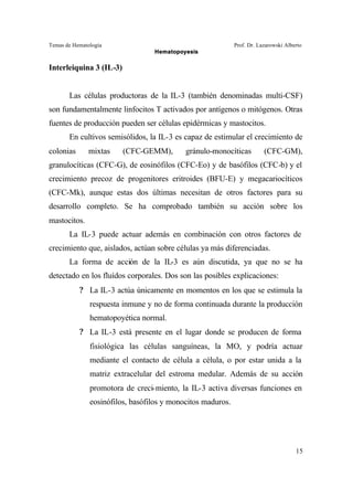Temas de Hematología Prof. Dr. Lazarowski Alberto
Hematopoyesis
15
Interleiquina 3 (IL-3)
Las células productoras de la IL-3 (también denominadas multi-CSF)
son fundamentalmente linfocitos T activados por antígenos o mitógenos. Otras
fuentes de producción pueden ser células epidérmicas y mastocitos.
En cultivos semisólidos, la IL-3 es capaz de estimular el crecimiento de
colonias mixtas (CFC-GEMM), gránulo-monocíticas (CFC-GM),
granulocíticas (CFC-G), de eosinófilos (CFC-Eo) y de basófilos (CFC-b) y el
crecimiento precoz de progenitores eritroides (BFU-E) y megacariocíticos
(CFC-Mk), aunque estas dos últimas necesitan de otros factores para su
desarrollo completo. Se ha comprobado también su acción sobre los
mastocitos.
La IL-3 puede actuar además en combinación con otros factores de
crecimiento que, aislados, actúan sobre células ya más diferenciadas.
La forma de acción de la IL-3 es aún discutida, ya que no se ha
detectado en los fluídos corporales. Dos son las posibles explicaciones:
? La IL-3 actúa únicamente en momentos en los que se estimula la
respuesta inmune y no de forma continuada durante la producción
hematopoyética normal.
? La IL-3 está presente en el lugar donde se producen de forma
fisiológica las células sanguíneas, la MO, y podría actuar
mediante el contacto de célula a célula, o por estar unida a la
matriz extracelular del estroma medular. Además de su acción
promotora de creci-miento, la IL-3 activa diversas funciones en
eosinófilos, basófilos y monocitos maduros.
 