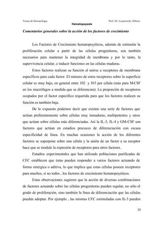 Temas de Hematología Prof. Dr. Lazarowski Alberto
Hematopoyesis
20
Comentarios generales sobre la acción de los factores de crecimiento
Los Factores de Crecimiento hematopoyéticos, además de estimular la
proliferación celular a partir de las células progenitoras, son también
necesarios para mantener la integridad de membrana y por lo tanto, la
supervivencia celular, e inducir funciones en las células maduras.
Estos factores realizan su función al unirse a receptores de membrana
específicos para cada factor. El número de estos receptores sobre la superficie
celular es muy bajo, en general entre 102 y 103 por célula (más para M-CSF
en los macrófagos a medida que se diferencian). La proporción de receptores
ocupados por el factor específico requerida para que los factores realicen su
función es también baja.
De lo expuesto podemos decir que existen una serie de factores que
actúan preferentemente sobre células muy inmaduras, multipotentes y otros
que actúan sobre células más diferenciadas. Así la IL-3, IL-4 y GM-CSF son
factores que actúan en estadíos precoces de diferenciación con escasa
especificidad de línea. En muchas ocasiones la acción de los diferentes
factores se superpone sobre una célula y la unión de un factor a su receptor
hace que se module la expresión de receptores para otros factores.
Estudios experimentales que han utilizado poblaciones purificadas de
CFC establecen que éstas pueden responder a varios factores actuando de
forma sinérgica o aditiva, lo que implica que estas células poseen receptores
para muchos, si no todos , los factores de crecimiento hematopoyéticos.
Estas observaciones sugieren que la acción de diversas combinaciones
de factores actuando sobre las células progenitoras pueden regular, no sólo el
grado de proliferación, sino también la línea de diferenciación que las células
pueden adoptar. Por ejemplo , las mismas CFC estimuladas con IL-3 pueden
 