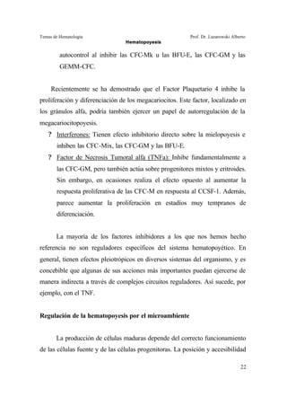 Temas de Hematología Prof. Dr. Lazarowski Alberto
Hematopoyesis
22
autocontrol al inhibir las CFC-Mk u las BFU-E, las CFC-GM y las
GEMM-CFC.
Recientemente se ha demostrado que el Factor Plaquetario 4 inhibe la
proliferación y diferenciación de los megacariocitos. Este factor, localizado en
los gránulos alfa, podría también ejercer un papel de autorregulación de la
megacariocitopoyesis.
? Interferones: Tienen efecto inhibitorio directo sobre la mielopoyesis e
inhiben las CFC-Mix, las CFC-GM y las BFU-E.
? Factor de Necrosis Tumoral alfa (TNFa): Inhibe fundamentalmente a
las CFC-GM, pero también actúa sobre progenitores mixtos y eritroides.
Sin embargo, en ocasiones realiza el efecto opuesto al aumentar la
respuesta proliferativa de las CFC-M en respuesta al CCSF-1. Además,
parece aumentar la proliferación en estadíos muy tempranos de
diferenciación.
La mayoría de los factores inhibidores a los que nos hemos hecho
referencia no son reguladores específicos del sistema hematopoyético. En
general, tienen efectos pleiotrópicos en diversos sistemas del organismo, y es
concebible que algunas de sus acciones más importantes puedan ejercerse de
manera indirecta a través de complejos circuitos reguladores. Así sucede, por
ejemplo, con el TNF.
Regulación de la hematopoyesis por el microambiente
La producción de células maduras depende del correcto funcionamiento
de las células fuente y de las células progenitoras. La posición y accesibilidad
 