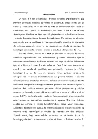 Temas de Hematología Prof. Dr. Lazarowski Alberto
Hematopoyesis
25
In vitro: Se han desarrollado diversos sistemas experimentales que
permiten el estudio funcional de células del estroma. El único sistema que es
clonal y cuantitativo es el cultivo de MO en condiciones que llevan al
crecimiento de colonias de fibroblastos derivadas de las CFU-F (Clony
forming unit, fibroblastic). Otra metodología consiste en aislar líneas celulares
y estudiar la producción de factores de crecimiento. Un sistema, por ejemplo,
que permite que se establezca in vitro una población compleja de elementos
del estroma, capaz de conservar un microambiente donde se mantiene la
hematopoyesis durante semanas o meses es el cultivo a largo plazo de MO.
En este sistema, células de la MO, en presencia de medios de cultivo
sintéticos suplementados con hidrocortisona y sueros adecuados que se
renueven semanalmente, establecen primero una capa de células del estoma
que se adhiere a la superficie del substrato. Tras 3 o cuatro semanas se
establece un estado de equilibrio con producción continua de células
hematopoyéticas en la capa del estroma. Estos cultivos permiten la
multiplicación de células multipotenciales que pueden repoblar el sistema
lifohemopoyético en ratones irradiados. También se han usado cultivos de MO
humana en transplantes autólogos de MO en pacientes con leucemias agudas o
crónicas. Los cultivos también producen células progenitoras y células
maduras de las series granulocíticas, monocíticas y megacariocítica, y sí se
agrega la EPO, también hematíes maduros. Por consiguiente, se piensa que las
observaciones de asociaciones consistentes y reproducibles entre distintas
células del estroma y células hematopoyéticas tienen valor fisiológico.
Durante el desarrollo del cultivo, la primera asociación celular consistente se
observa entre macrófagos y células del estroma de tipo reticular.
Posteriormente, bajo estas células reticulares se establecen focos de
hematopoyesis donde se encuentran células mieloides en distintos estadíos de
 