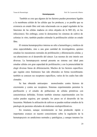 Temas de Hematología Prof. Dr. Lazarowski Alberto
Hematopoyesis
29
También se cree que algunos de los factores pueden presentarse ligados
a la membrana celular de las células que los producen, y es posible que su
existencia en estado libre esté más relacionada con su papel regulador de las
funciones de las células maduras en sitios alejados de la MO (Ej. en las
infecciones). Sin embrago, como lo demuestran los sistemas de cultivo de
colonias in vitro, también pueden estimular la proliferación celular en estado
libre.
El sistema hematopoyético interesa no sólo a hematólogos y médicos de
otras especialidades, sino a una gran cantidad de investigadores, quienes
estudian los mecanismos normales de proliferación y diferenciación celular, y
sus alteraciones en el desarrollo del cáncer. Las razones de este interés son
diversas. La hematopoyesis normal presenta un sistema casi ideal para
estudiar células con gran capacidad de proliferación y con la potencialidad de
elegir diversas líneas de diferenciación. Muchos de los factores específicos
que regulan estos fenómenos han sido obtenidos en forma recombinante.
también se conocen sus receptores específicos, varios de los cuales han sido
clonados.
Se han obtenido anticuerpos monoclonales contra factores de
crecimiento y contra sus receptores. Sistemas experimentales permiten la
purificación y el estudio de poblaciones de células primitivas con
características definidas. Existen también sistemas experimentales con los
cuales pueden seguirse, por ejemplo, los pasos en el desarrollo de las
leucemias. Mediante la utilización de cultivos se pueden realizar estudios de la
patología de pacientes afectados de síndromes mieloproliferativos.
En resumen, aunque recientemente se han producido rápido e
importantes avances en nuestro conocimiento sobre la regulación de la
hematopoyesis en condiciones normales y patológicas, y aunque tenemos los
 