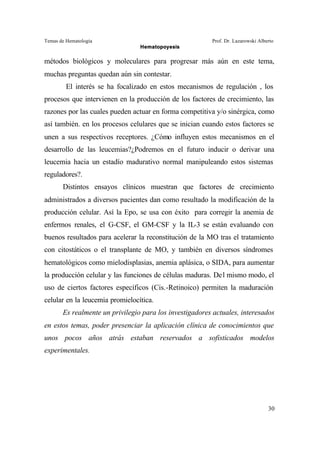 Temas de Hematología Prof. Dr. Lazarowski Alberto
Hematopoyesis
30
métodos biológicos y moleculares para progresar más aún en este tema,
muchas preguntas quedan aún sin contestar.
El interés se ha focalizado en estos mecanismos de regulación , los
procesos que intervienen en la producción de los factores de crecimiento, las
razones por las cuales pueden actuar en forma competitiva y/o sinérgica, como
así también. en los procesos celulares que se inician cuando estos factores se
unen a sus respectivos receptores. ¿Cómo influyen estos mecanismos en el
desarrollo de las leucemias?¿Podremos en el futuro inducir o derivar una
leucemia hacia un estadío madurativo normal manipuleando estos sistemas
reguladores?.
Distintos ensayos clínicos muestran que factores de crecimiento
administrados a diversos pacientes dan como resultado la modificación de la
producción celular. Así la Epo, se usa con éxito para corregir la anemia de
enfermos renales, el G-CSF, el GM-CSF y la IL-3 se están evaluando con
buenos resultados para acelerar la reconstitución de la MO tras el tratamiento
con citostáticos o el transplante de MO, y también en diversos síndromes
hematológicos como mielodisplasias, anemia aplásica, o SIDA, para aumentar
la producción celular y las funciones de células maduras. Del mismo modo, el
uso de ciertos factores específicos (Cis.-Retinoico) permiten la maduración
celular en la leucemia promielocítica.
Es realmente un privilegio para los investigadores actuales, interesados
en estos temas, poder presenciar la aplicación clínica de conocimientos que
unos pocos años atrás estaban reservados a sofisticados modelos
experimentales.
 