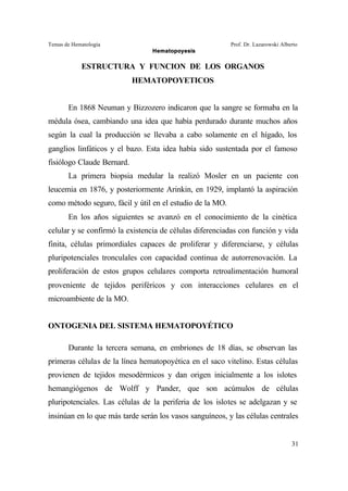 Temas de Hematología Prof. Dr. Lazarowski Alberto
Hematopoyesis
31
ESTRUCTURA Y FUNCION DE LOS ORGANOS
HEMATOPOYETICOS
En 1868 Neuman y Bizzozero indicaron que la sangre se formaba en la
médula ósea, cambiando una idea que había perdurado durante muchos años
según la cual la producción se llevaba a cabo solamente en el hígado, los
ganglios linfáticos y el bazo. Esta idea había sido sustentada por el famoso
fisiólogo Claude Bernard.
La primera biopsia medular la realizó Mosler en un paciente con
leucemia en 1876, y posteriormente Arinkin, en 1929, implantó la aspiración
como método seguro, fácil y útil en el estudio de la MO.
En los años siguientes se avanzó en el conocimiento de la cinética
celular y se confirmó la existencia de células diferenciadas con función y vida
finita, células primordiales capaces de proliferar y diferenciarse, y células
pluripotenciales tronculales con capacidad continua de autorrenovación. La
proliferación de estos grupos celulares comporta retroalimentación humoral
proveniente de tejidos periféricos y con interacciones celulares en el
microambiente de la MO.
ONTOGENIA DEL SISTEMA HEMATOPOYÉTICO
Durante la tercera semana, en embriones de 18 días, se observan las
primeras células de la línea hematopoyética en el saco vitelino. Estas células
provienen de tejidos mesodérmicos y dan origen inicialmente a los islotes
hemangiógenos de Wolff y Pander, que son acúmulos de células
pluripotenciales. Las células de la periferia de los islotes se adelgazan y se
insinúan en lo que más tarde serán los vasos sanguíneos, y las células centrales
 