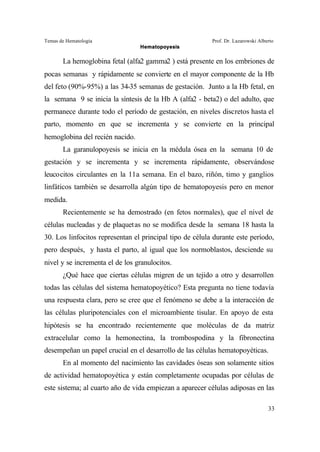 Temas de Hematología Prof. Dr. Lazarowski Alberto
Hematopoyesis
33
La hemoglobina fetal (alfa2 gamma2 ) está presente en los embriones de
pocas semanas y rápidamente se convierte en el mayor componente de la Hb
del feto (90%-95%) a las 34-35 semanas de gestación. Junto a la Hb fetal, en
la semana 9 se inicia la síntesis de la Hb A (alfa2 - beta2) o del adulto, que
permanece durante todo el período de gestación, en niveles discretos hasta el
parto, momento en que se incrementa y se convierte en la principal
hemoglobina del recién nacido.
La garanulopoyesis se inicia en la médula ósea en la semana 10 de
gestación y se incrementa y se incrementa rápidamente, observándose
leucocitos circulantes en la 11a semana. En el bazo, riñón, timo y ganglios
linfáticos también se desarrolla algún tipo de hematopoyesis pero en menor
medida.
Recientemente se ha demostrado (en fetos normales), que el nivel de
células nucleadas y de plaquetas no se modifica desde la semana 18 hasta la
30. Los linfocitos representan el principal tipo de célula durante este período,
pero después, y hasta el parto, al igual que los normoblastos, desciende su
nivel y se incrementa el de los granulocitos.
¿Qué hace que ciertas células migren de un tejido a otro y desarrollen
todas las células del sistema hematopoyético? Esta pregunta no tiene todavía
una respuesta clara, pero se cree que el fenómeno se debe a la interacción de
las células pluripotenciales con el microambiente tisular. En apoyo de esta
hipótesis se ha encontrado recientemente que moléculas de da matriz
extracelular como la hemonectina, la trombospodina y la fibronectina
desempeñan un papel crucial en el desarrollo de las células hematopoyéticas.
En al momento del nacimiento las cavidades óseas son solamente sitios
de actividad hematopoyética y están completamente ocupadas por células de
este sistema; al cuarto año de vida empiezan a aparecer células adiposas en las
 