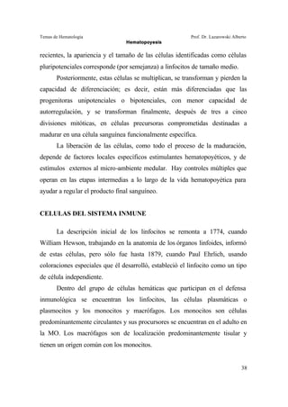 Temas de Hematología Prof. Dr. Lazarowski Alberto
Hematopoyesis
38
recientes, la apariencia y el tamaño de las células identificadas como células
pluripotenciales corresponde (por semejanza) a linfocitos de tamaño medio.
Posteriormente, estas células se multiplican, se transforman y pierden la
capacidad de diferenciación; es decir, están más diferenciadas que las
progenitoras unipotenciales o bipotenciales, con menor capacidad de
autorregulación, y se transforman finalmente, después de tres a cinco
divisiones mitóticas, en células precursoras comprometidas destinadas a
madurar en una célula sanguínea funcionalmente específica.
La liberación de las células, como todo el proceso de la maduración,
depende de factores locales específicos estimulantes hematopoyéticos, y de
estímulos externos al micro-ambiente medular. Hay controles múltiples que
operan en las etapas intermedias a lo largo de la vida hematopoyética para
ayudar a regular el producto final sanguíneo.
CELULAS DEL SISTEMA INMUNE
La descripción inicial de los linfocitos se remonta a 1774, cuando
William Hewson, trabajando en la anatomía de los órganos linfoides, informó
de estas células, pero sólo fue hasta 1879, cuando Paul Ehrlich, usando
coloraciones especiales que él desarrolló, estableció el linfocito como un tipo
de célula independiente.
Dentro del grupo de células hemáticas que participan en el defensa
inmunológica se encuentran los linfocitos, las células plasmáticas o
plasmocitos y los monocitos y macrófagos. Los monocitos son células
predominantemente circulantes y sus procursores se encuentran en el adulto en
la MO. Los macrófagos son de localización predominantemente tisular y
tienen un origen común con los monocitos.
 