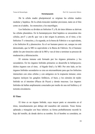 Temas de Hematología Prof. Dr. Lazarowski Alberto
Hematopoyesis
39
De la célula madre pluripotencial se originan las células madres
medular y hepática. De la célula troncular medular provienen, tanto en el feto
como en el adulto, los monocitos y los macrófagos.
Los linfocitos se dividen en linfocitos T y B, de éstos últimos se derivan
las células plasmática. En la hematopoyesis fetal hepática se encuentran dos
células, pre-T y pre-B, que van a dar origen la primera, en el timo, a los
linfocitos T o timocitos, y la segunda, en la bursa de Fabricio o su equivalente,
a los linfocitos B y plasmocitos. En el ser humano parece ser, aunque no está
demostrado, que la MO es equivalente a la Bursa de Fabricio. En el humano
adulto los pre-timocitos salen de la MO y van al timo a terminar su proceso de
maduración y diferenciación.
El sistema inmune está formado por los órganos primarios y los
secundarios. En los órganos linfoides primarios se desarrolla la linfopoyesis;
dichos órganos son el timo, el hígado fetal y la MO. Por otro lado, en los
órganos linfoides secundarios se crea un microambiente para que los linfocitos
interactúen con otras células y con antígenos en la respuesta inmune; estos
órganos incluyen los ganglios linfáticos, el bazo, y los cúmulos de tejido
linfoide en el intestino (Placas de Peyer) y demás mucosas. Los órganos
linfoides de hallan ampliamente conectados por medio de una red linfática y el
torrente circulatorio.
El Timo:
El timo es un órgano linfoide, cuya mayor parte se encuentra en el
tórax, inmediatamente por debajo del manubrio del esternón. Tiene forma
aplanada y triangular con base inferior; su forma probablemente recordó la
hoja del tomillo, de donde deriva su nombre. En el hombre se considera, en
 